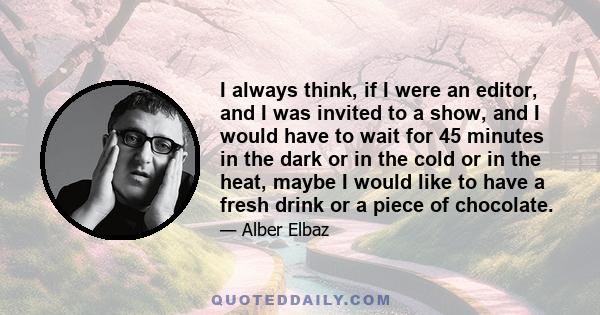 I always think, if I were an editor, and I was invited to a show, and I would have to wait for 45 minutes in the dark or in the cold or in the heat, maybe I would like to have a fresh drink or a piece of chocolate.