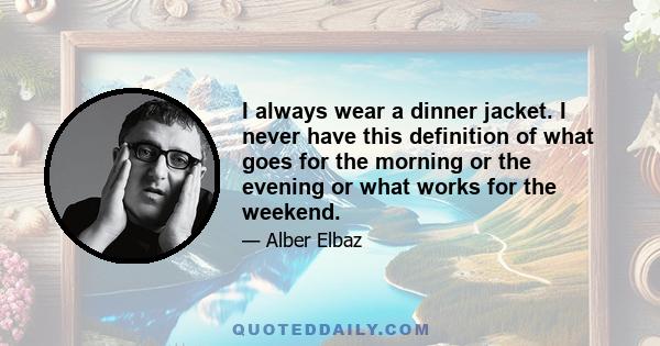 I always wear a dinner jacket. I never have this definition of what goes for the morning or the evening or what works for the weekend.