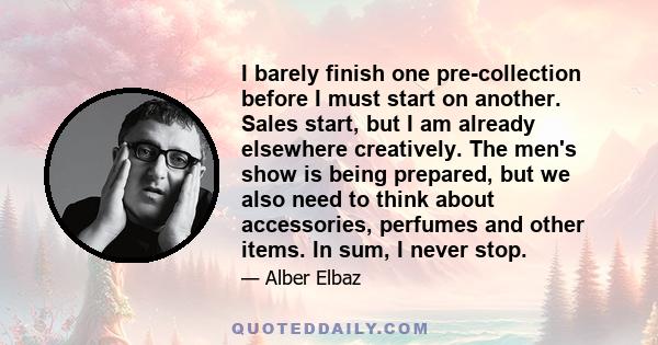 I barely finish one pre-collection before I must start on another. Sales start, but I am already elsewhere creatively. The men's show is being prepared, but we also need to think about accessories, perfumes and other