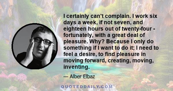 I certainly can't complain. I work six days a week, if not seven, and eighteen hours out of twenty-four - fortunately, with a great deal of pleasure. Why? Because I only do something if I want to do it; I need to feel a 