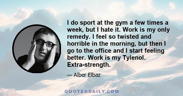 I do sport at the gym a few times a week, but I hate it. Work is my only remedy. I feel so twisted and horrible in the morning, but then I go to the office and I start feeling better. Work is my Tylenol. Extra-strength.