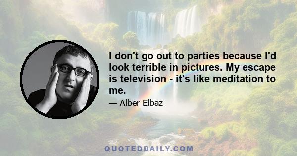 I don't go out to parties because I'd look terrible in pictures. My escape is television - it's like meditation to me.