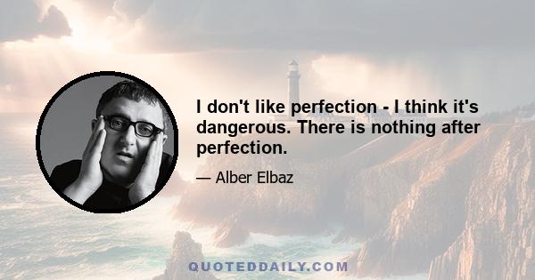 I don't like perfection - I think it's dangerous. There is nothing after perfection.