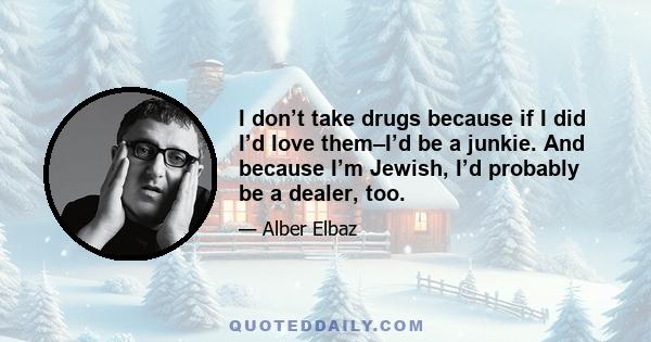 I don’t take drugs because if I did I’d love them–I’d be a junkie. And because I’m Jewish, I’d probably be a dealer, too.