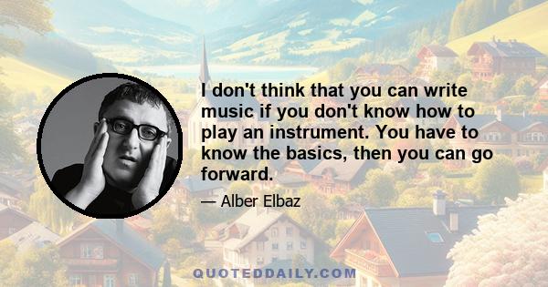 I don't think that you can write music if you don't know how to play an instrument. You have to know the basics, then you can go forward.