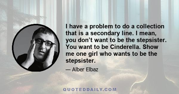 I have a problem to do a collection that is a secondary line. I mean, you don’t want to be the stepsister. You want to be Cinderella. Show me one girl who wants to be the stepsister.