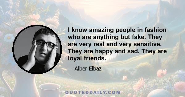 I know amazing people in fashion who are anything but fake. They are very real and very sensitive. They are happy and sad. They are loyal friends.