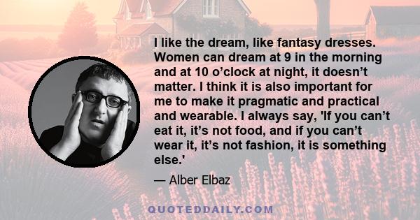 I like the dream, like fantasy dresses. Women can dream at 9 in the morning and at 10 o’clock at night, it doesn’t matter. I think it is also important for me to make it pragmatic and practical and wearable. I always