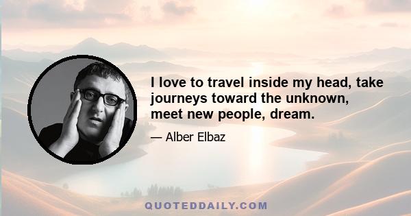 I love to travel inside my head, take journeys toward the unknown, meet new people, dream.