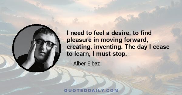 I need to feel a desire, to find pleasure in moving forward, creating, inventing. The day I cease to learn, I must stop.