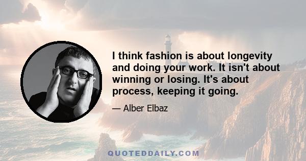 I think fashion is about longevity and doing your work. It isn't about winning or losing. It's about process, keeping it going.