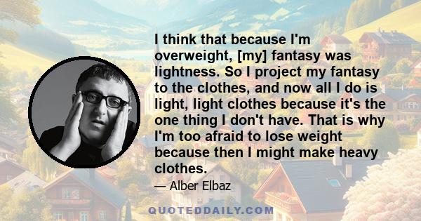 I think that because I'm overweight, [my] fantasy was lightness. So I project my fantasy to the clothes, and now all I do is light, light clothes because it's the one thing I don't have. That is why I'm too afraid to