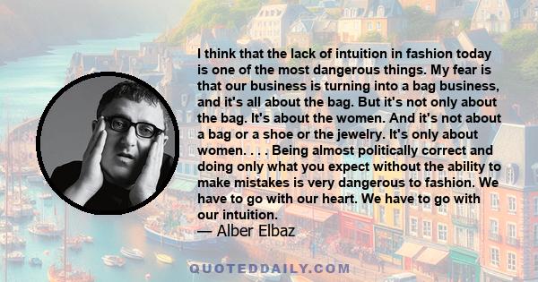 I think that the lack of intuition in fashion today is one of the most dangerous things. My fear is that our business is turning into a bag business, and it's all about the bag. But it's not only about the bag. It's