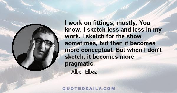 I work on fittings, mostly. You know, I sketch less and less in my work. I sketch for the show sometimes, but then it becomes more conceptual. But when I don't sketch, it becomes more pragmatic.