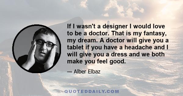 If I wasn't a designer I would love to be a doctor. That is my fantasy, my dream. A doctor will give you a tablet if you have a headache and I will give you a dress and we both make you feel good.