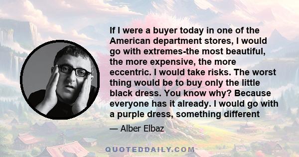 If I were a buyer today in one of the American department stores, I would go with extremes-the most beautiful, the more expensive, the more eccentric. I would take risks. The worst thing would be to buy only the little