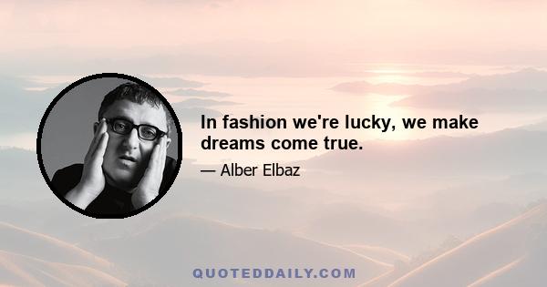 In fashion we're lucky, we make dreams come true.