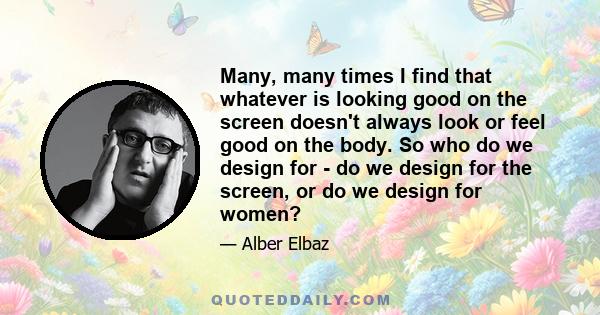 Many, many times I find that whatever is looking good on the screen doesn't always look or feel good on the body. So who do we design for - do we design for the screen, or do we design for women?