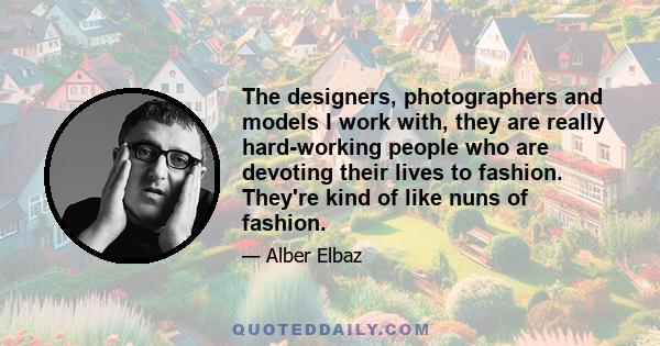 The designers, photographers and models I work with, they are really hard-working people who are devoting their lives to fashion. They're kind of like nuns of fashion.