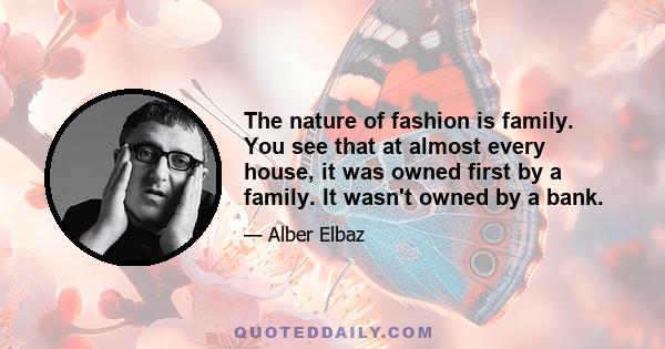 The nature of fashion is family. You see that at almost every house, it was owned first by a family. It wasn't owned by a bank.