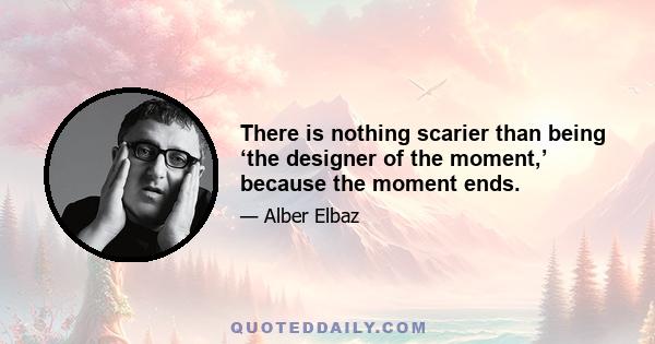 There is nothing scarier than being ‘the designer of the moment,’ because the moment ends.