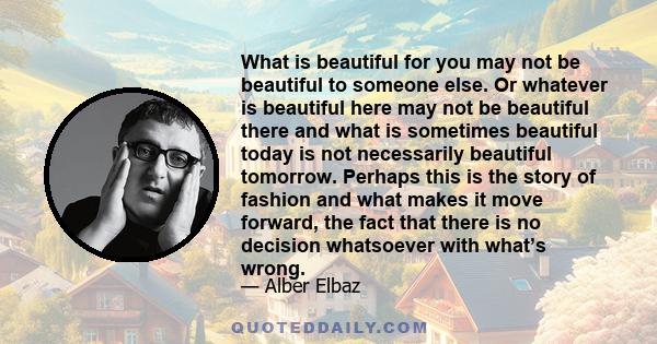 What is beautiful for you may not be beautiful to someone else. Or whatever is beautiful here may not be beautiful there and what is sometimes beautiful today is not necessarily beautiful tomorrow. Perhaps this is the