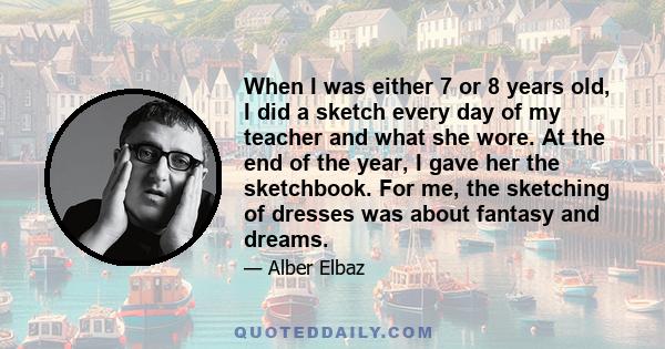 When I was either 7 or 8 years old, I did a sketch every day of my teacher and what she wore. At the end of the year, I gave her the sketchbook. For me, the sketching of dresses was about fantasy and dreams.