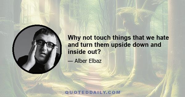 Why not touch things that we hate and turn them upside down and inside out?