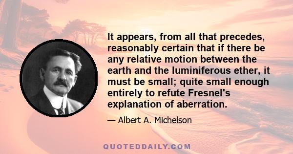 It appears, from all that precedes, reasonably certain that if there be any relative motion between the earth and the luminiferous ether, it must be small; quite small enough entirely to refute Fresnel's explanation of