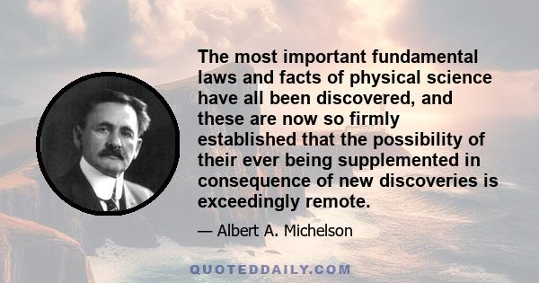 The most important fundamental laws and facts of physical science have all been discovered, and these are now so firmly established that the possibility of their ever being supplemented in consequence of new discoveries 