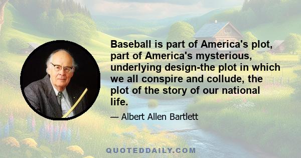 Baseball is part of America's plot, part of America's mysterious, underlying design-the plot in which we all conspire and collude, the plot of the story of our national life.