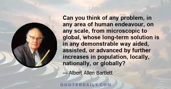 Can you think of any problem, in any area of human endeavour, on any scale, from microscopic to global, whose long-term solution is in any demonstrable way aided, assisted, or advanced by further increases in