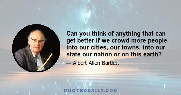 Can you think of anything that can get better if we crowd more people into our cities, our towns, into our state our nation or on this earth?