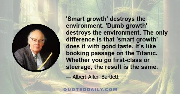 'Smart growth' destroys the environment. 'Dumb growth' destroys the environment. The only difference is that 'smart growth' does it with good taste. It's like booking passage on the Titanic. Whether you go first-class