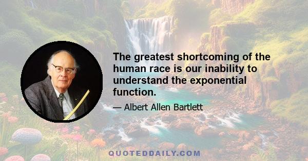 The greatest shortcoming of the human race is our inability to understand the exponential function.