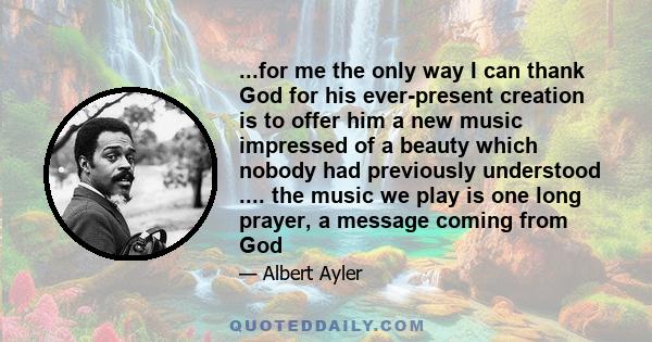 ...for me the only way I can thank God for his ever-present creation is to offer him a new music impressed of a beauty which nobody had previously understood .... the music we play is one long prayer, a message coming