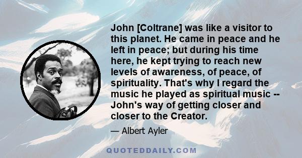 John [Coltrane] was like a visitor to this planet. He came in peace and he left in peace; but during his time here, he kept trying to reach new levels of awareness, of peace, of spirituality. That's why I regard the