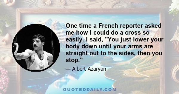 One time a French reporter asked me how I could do a cross so easily. I said, You just lower your body down until your arms are straight out to the sides, then you stop.