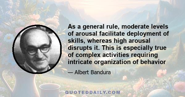 As a general rule, moderate levels of arousal facilitate deployment of skills, whereas high arousal disrupts it. This is especially true of complex activities requiring intricate organization of behavior