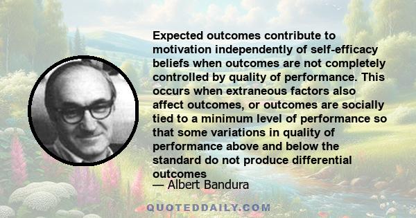 Expected outcomes contribute to motivation independently of self-efficacy beliefs when outcomes are not completely controlled by quality of performance. This occurs when extraneous factors also affect outcomes, or