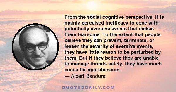 From the social cognitive perspective, it is mainly perceived inefficacy to cope with potentially aversive events that makes them fearsome. To the extent that people believe they can prevent, terminate, or lessen the