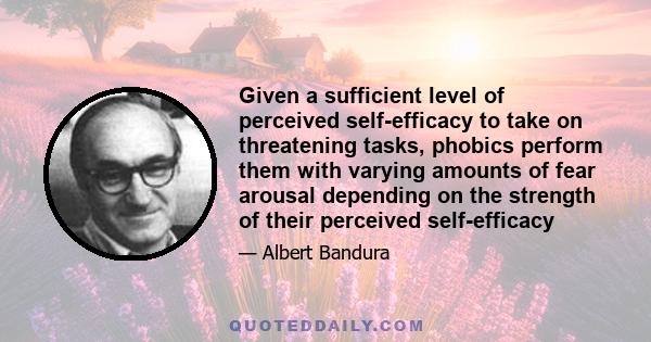 Given a sufficient level of perceived self-efficacy to take on threatening tasks, phobics perform them with varying amounts of fear arousal depending on the strength of their perceived self-efficacy