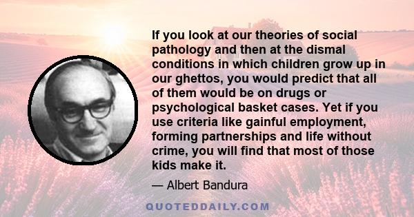 If you look at our theories of social pathology and then at the dismal conditions in which children grow up in our ghettos, you would predict that all of them would be on drugs or psychological basket cases. Yet if you