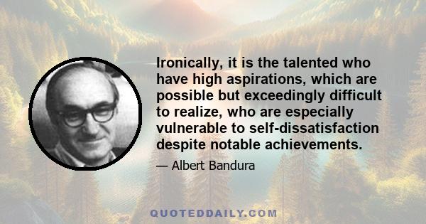 Ironically, it is the talented who have high aspirations, which are possible but exceedingly difficult to realize, who are especially vulnerable to self-dissatisfaction despite notable achievements.