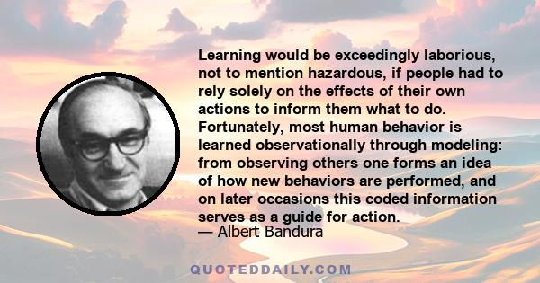 Learning would be exceedingly laborious, not to mention hazardous, if people had to rely solely on the effects of their own actions to inform them what to do. Fortunately, most human behavior is learned observationally