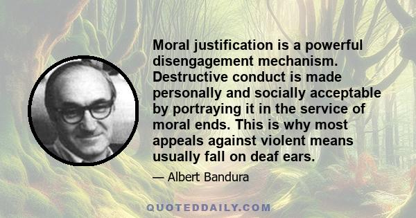 Moral justification is a powerful disengagement mechanism. Destructive conduct is made personally and socially acceptable by portraying it in the service of moral ends. This is why most appeals against violent means