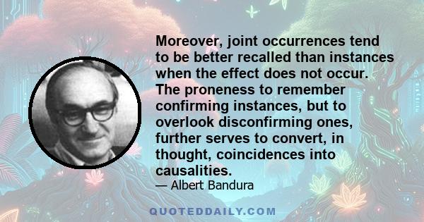 Moreover, joint occurrences tend to be better recalled than instances when the effect does not occur. The proneness to remember confirming instances, but to overlook disconfirming ones, further serves to convert, in