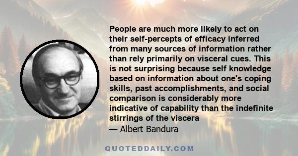 People are much more likely to act on their self-percepts of efficacy inferred from many sources of information rather than rely primarily on visceral cues. This is not surprising because self knowledge based on