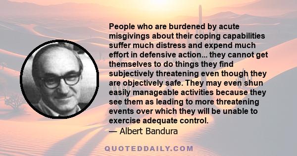 People who are burdened by acute misgivings about their coping capabilities suffer much distress and expend much effort in defensive action... they cannot get themselves to do things they find subjectively threatening