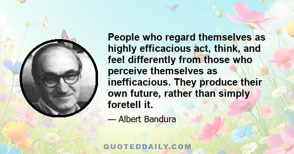 People who regard themselves as highly efficacious act, think, and feel differently from those who perceive themselves as inefficacious. They produce their own future, rather than simply foretell it.